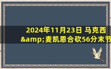 2024年11月23日 马克西&麦凯恩合砍56分末节轰一波流 76人破网止5连败